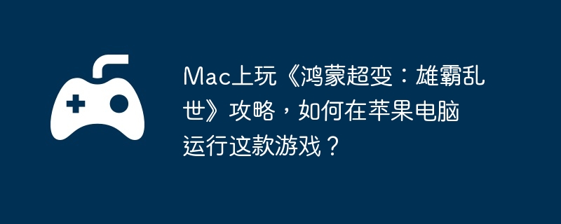 Mac上玩《鸿蒙超变:雄霸乱世》攻略,如何在苹果电脑运行这款游戏?