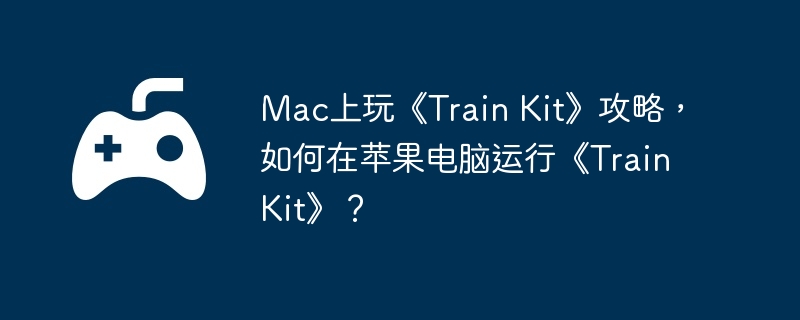 Mac上玩《Train Kit》攻略，如何在苹果电脑运行《Train Kit》？