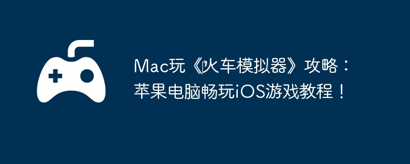 Mac玩《火车模拟器》攻略:苹果电脑畅玩iOS游戏教程!